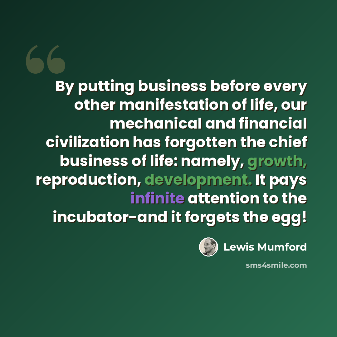 “By putting business before every other manifestation of life, our mechanical and financial civilization has forgotten the chief business of life: namely, growth, reproduction, development. It pays infinite attention to the incubator-and it forgets the egg!” quote by Lewis Mumford