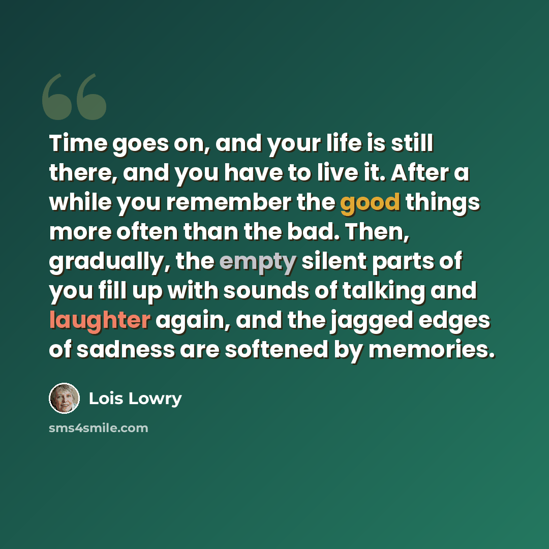 “Time goes on, and your life is still there, and you have to live it. After a while you remember the good things more often than the bad. Then, gradually, the empty silent parts of you fill up with sounds of talking and laughter again, and the jagged edges of sadness are softened by memories.” quote by Lois Lowry