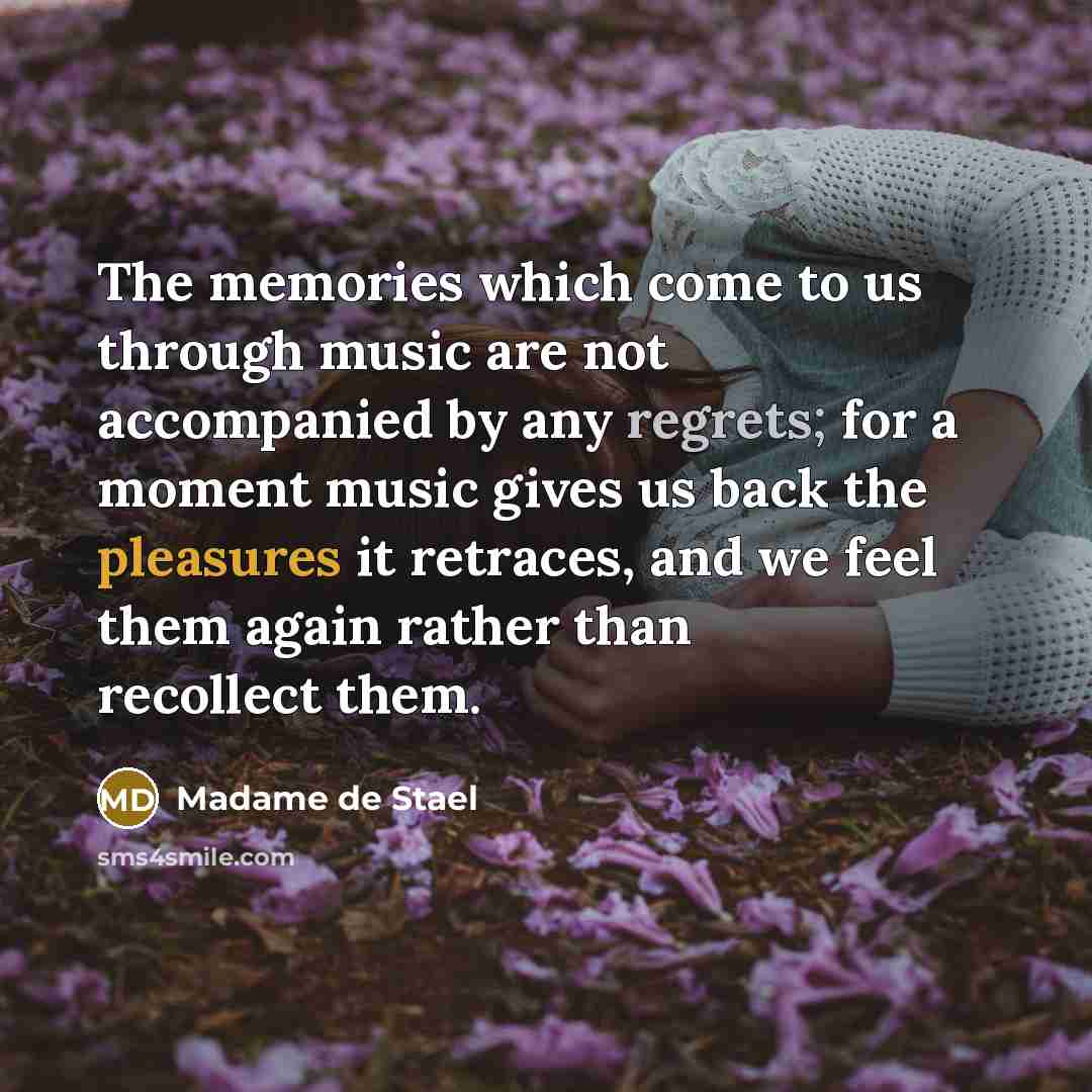 “The memories which come to us through music are not accompanied by any regrets; for a moment music gives us back the pleasures it retraces, and we feel them again rather than recollect them.” quote by Madame de Stael