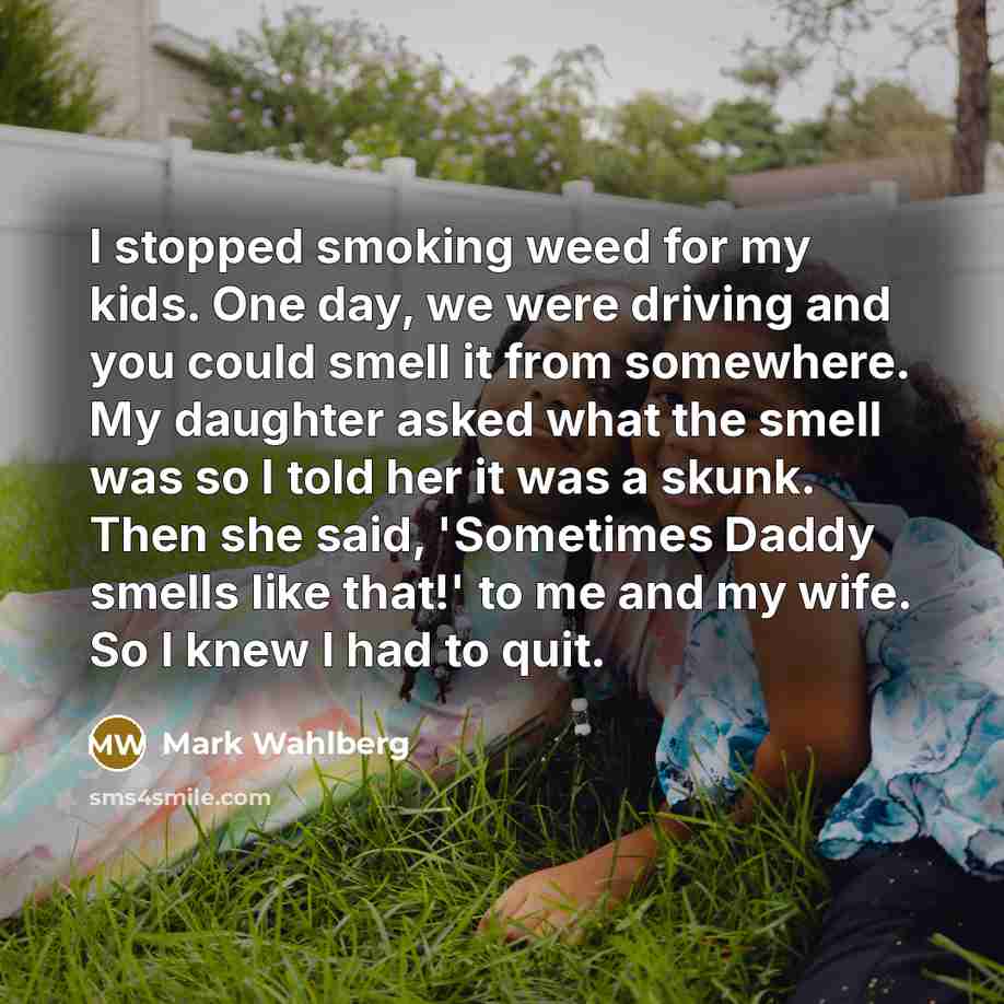 “I stopped smoking weed for my kids. One day, we were driving and you could smell it from somewhere. My daughter asked what the smell was so I told her it was a skunk. Then she said, 'Sometimes Daddy smells like that!' to me and my wife. So I knew I had to quit.” quote by Mark Wahlberg