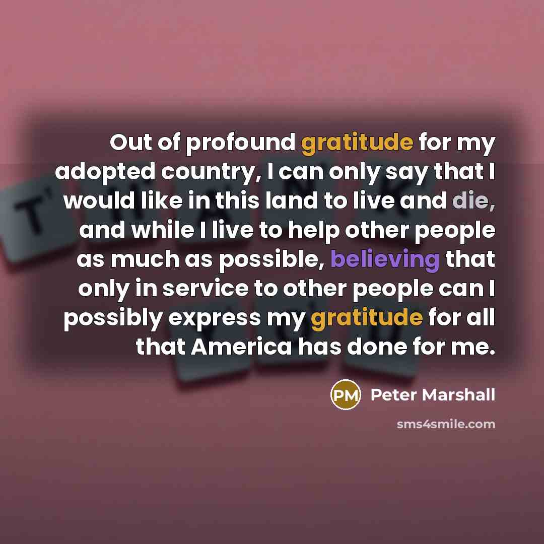 “Out of profound gratitude for my adopted country, I can only say that I would like in this land to live and die, and while I live to help other people as much as possible, believing that only in service to other people can I possibly express my gratitude for all that America has done for me.” quote by Peter Marshall