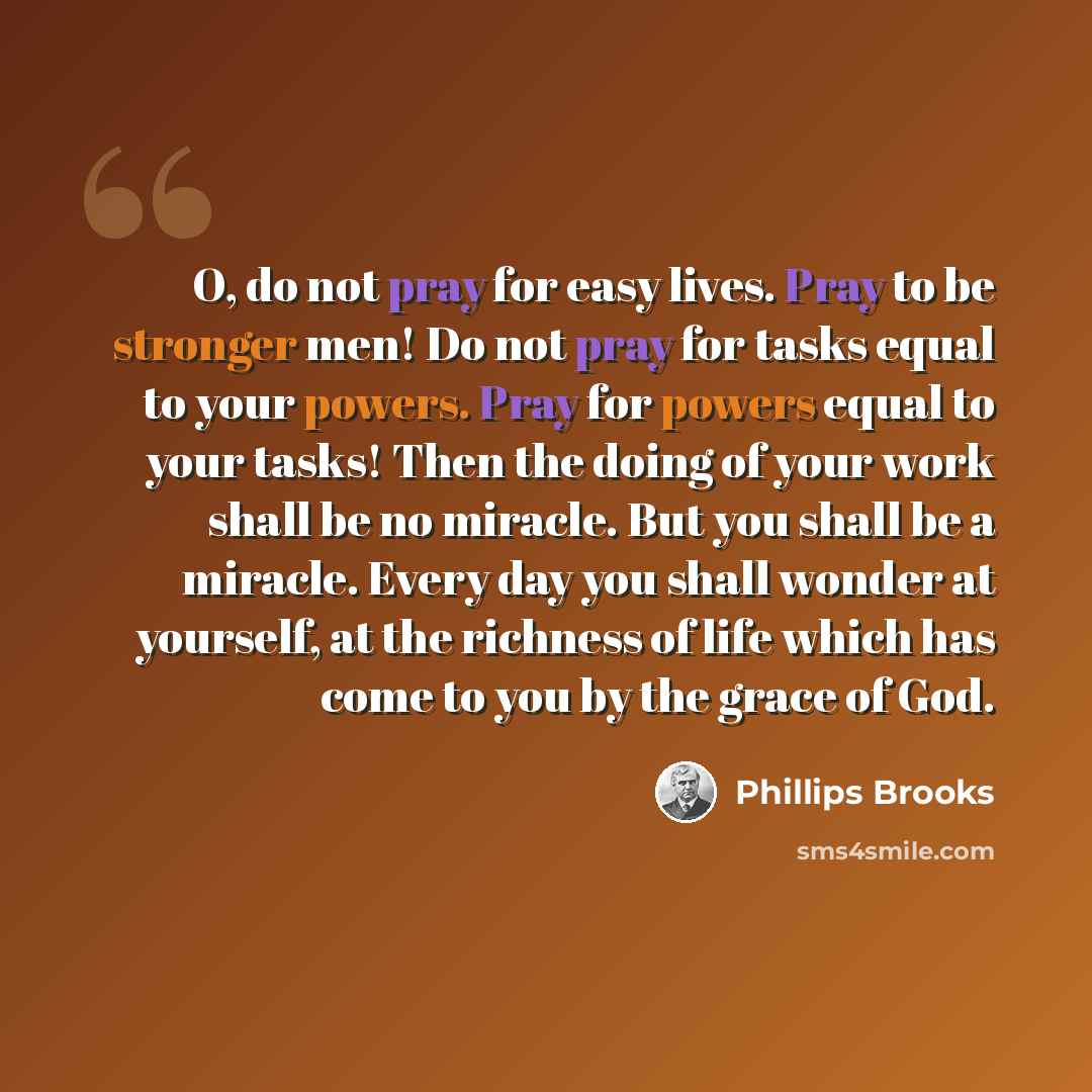 “O, do not pray for easy lives. Pray to be stronger men! Do not pray for tasks equal to your powers. Pray for powers equal to your tasks! Then the doing of your work shall be no miracle. But you shall be a miracle. Every day you shall wonder at yourself, at the richness of life which has come to…” quote by Phillips Brooks