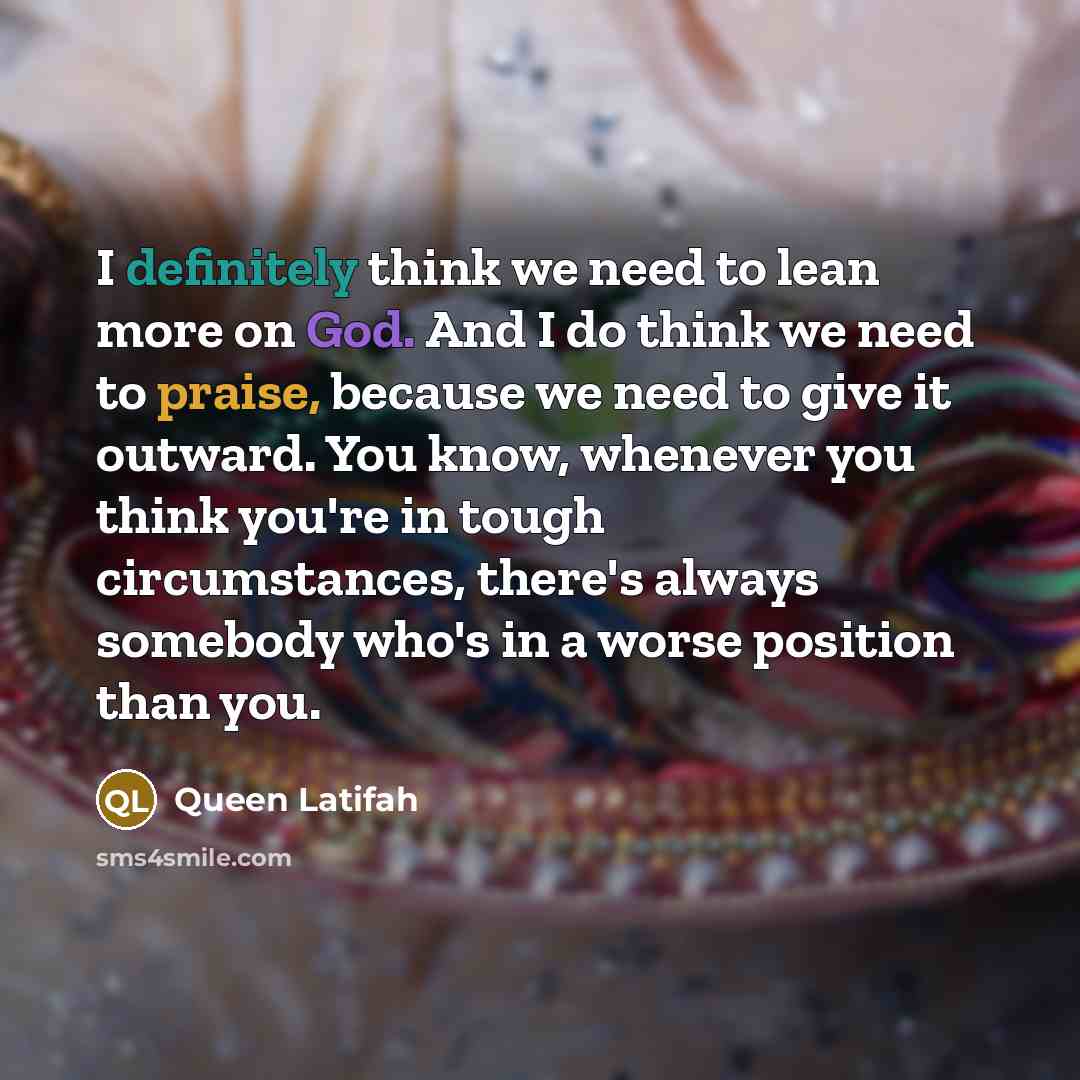 “I definitely think we need to lean more on God. And I do think we need to praise, because we need to give it outward. You know, whenever you think you're in tough circumstances, there's always somebody who's in a worse position than you.” quote by Queen Latifah