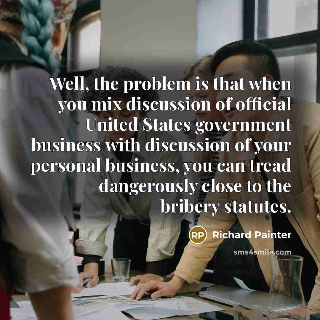 “Well, the problem is that when you mix discussion of official United States government business with discussion of your personal business, you can tread dangerously close to the bribery statutes.” quote by Richard Painter