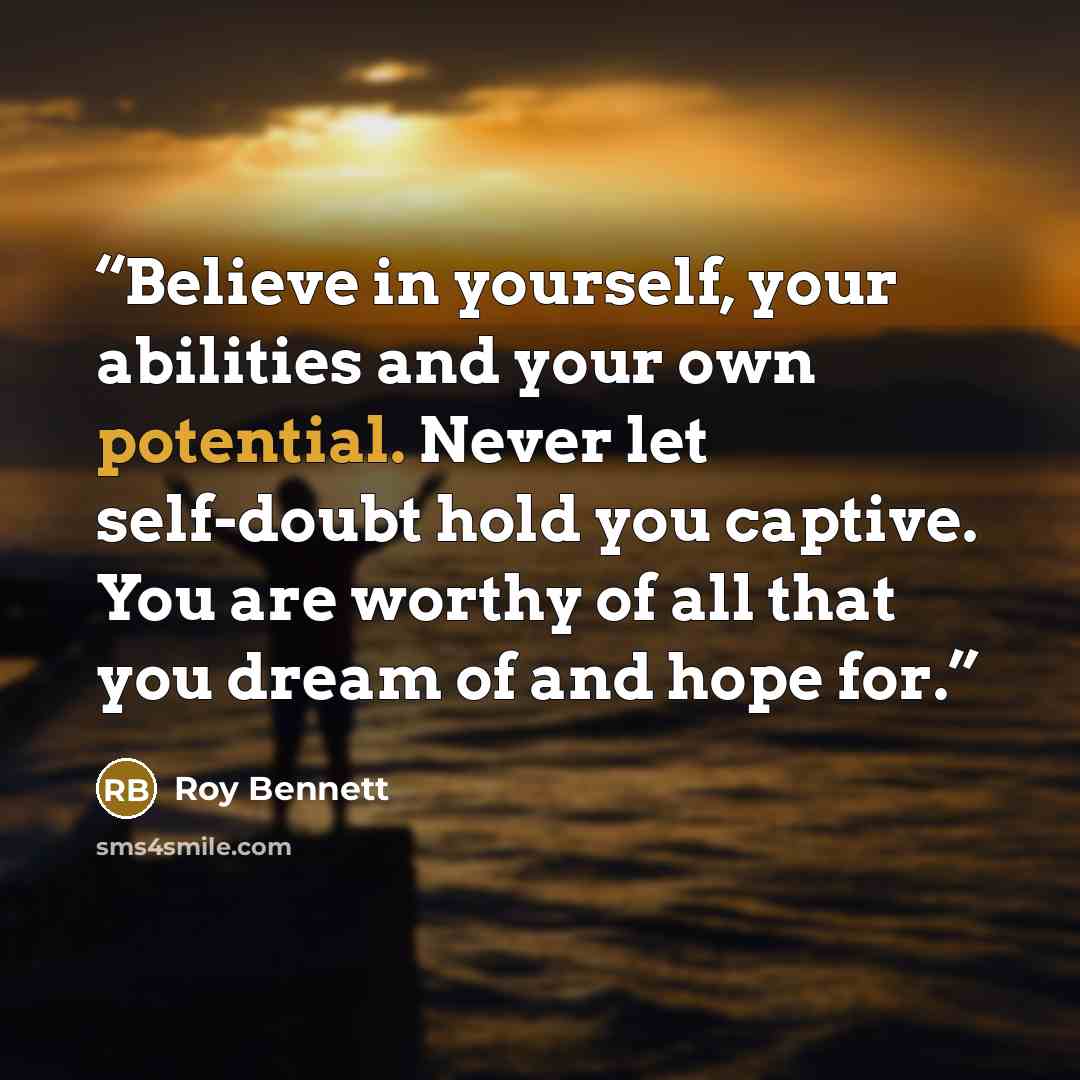 “Believe in yourself, your abilities and your own potential. Never let self-doubt hold you captive. You are worthy of all that you dream of and hope for.” quote by Roy Bennett