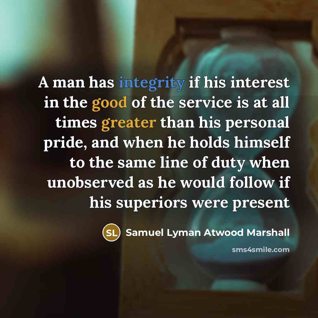 “A man has integrity if his interest in the good of the service is at all times greater than his personal pride, and when he holds himself to the same line of duty when unobserved as he would follow if his superiors were present” quote by Samuel Lyman Atwood Marshall