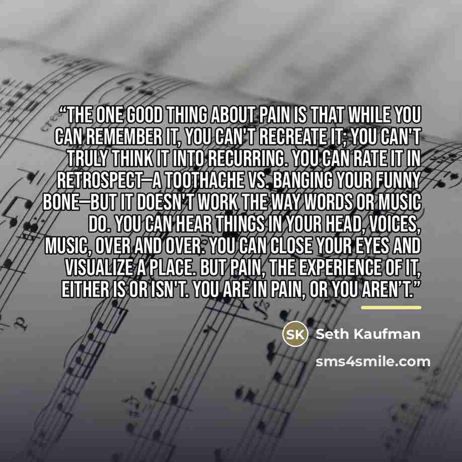 “The one good thing about pain is that while you can remember it, you can't recreate it; you can't truly think it into recurring. You can rate it in retrospect—a toothache vs. banging your funny bone—but it doesn't work the way words or music do. You can hear things in your head, voices, music…” quote by Seth Kaufman