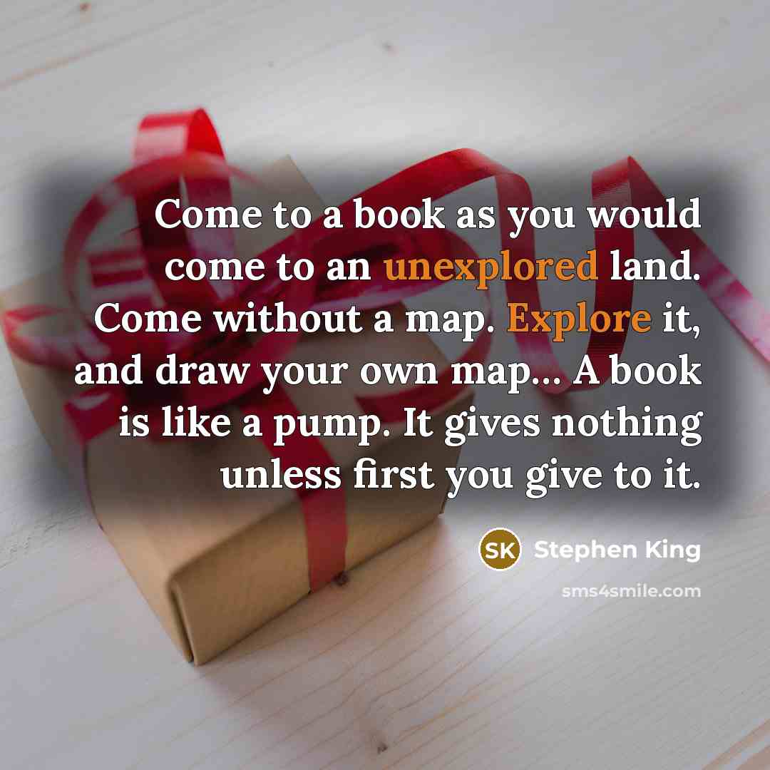“Come to a book as you would come to an unexplored land. Come without a map. Explore it, and draw your own map… A book is like a pump. It gives nothing unless first you give to it.” quote by Stephen King