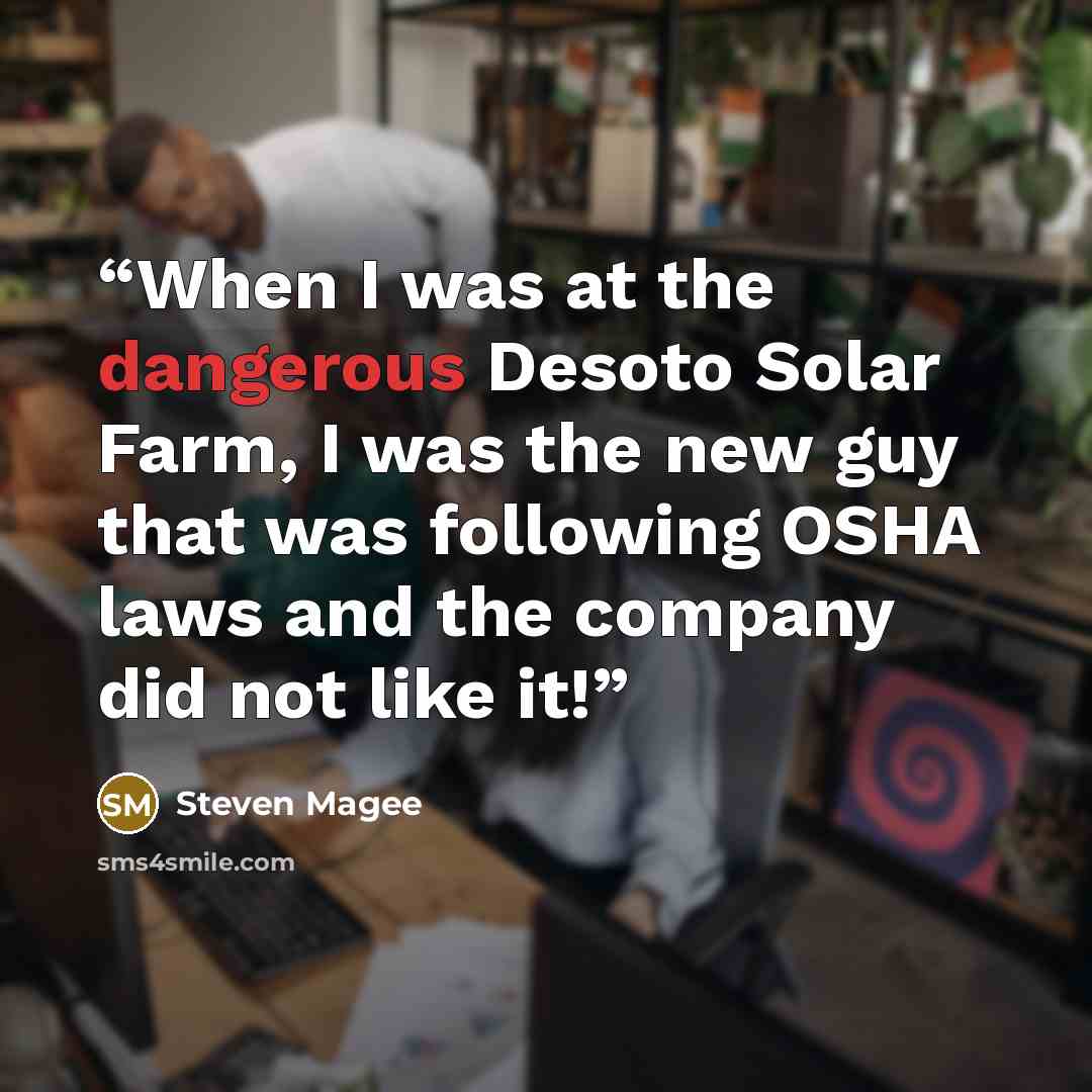 “When I was at the dangerous Desoto Solar Farm, I was the new guy that was following OSHA laws and the company did not like it!” quote by Steven Magee
