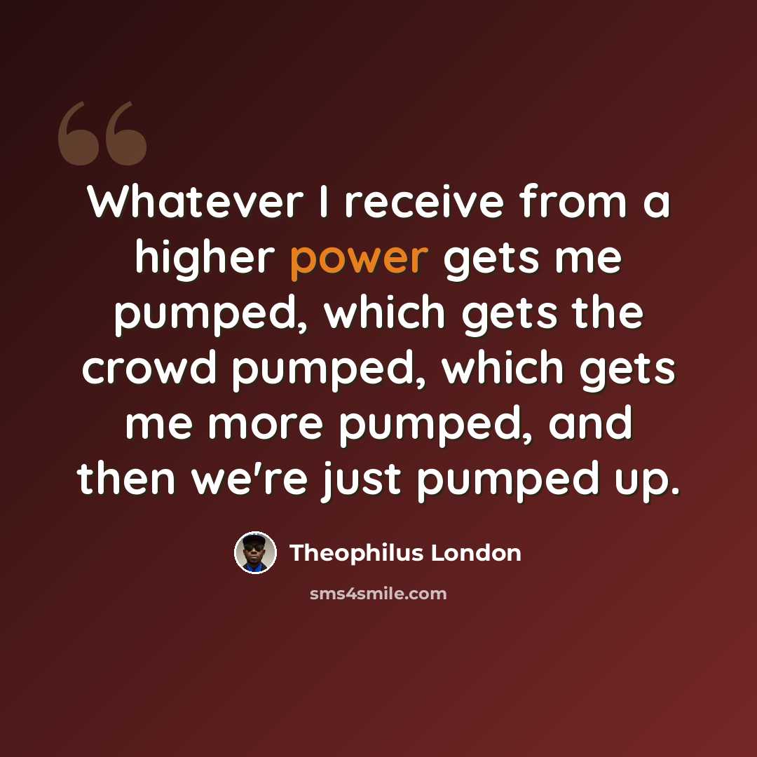 “Whatever I receive from a higher power gets me pumped, which gets the crowd pumped, which gets me more pumped, and then we're just pumped up.” quote by Theophilus London