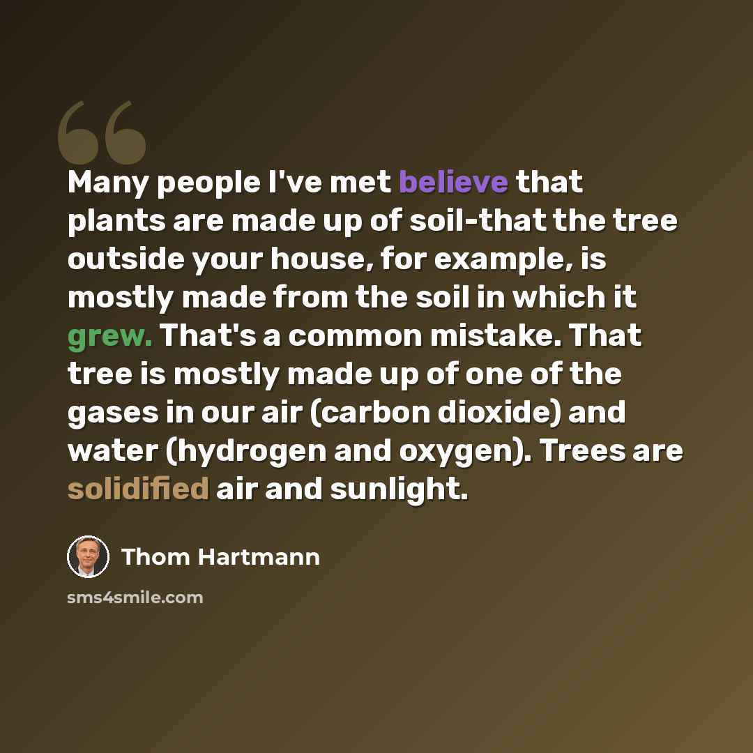 “Many people I've met believe that plants are made up of soil-that the tree outside your house, for example, is mostly made from the soil in which it grew. That's a common mistake. That tree is mostly made up of one of the gases in our air (carbon dioxide) and water (hydrogen and oxygen). Trees are…” quote by Thom Hartmann