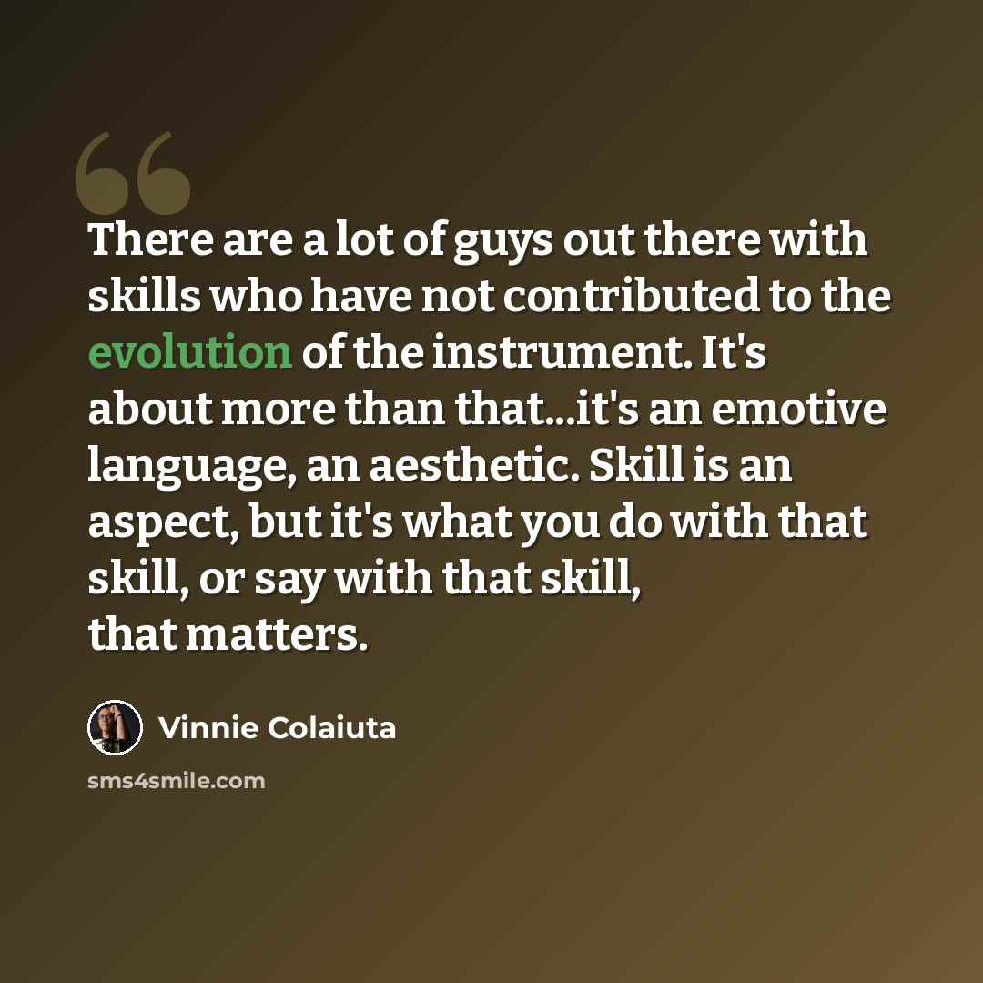 “There are a lot of guys out there with skills who have not contributed to the evolution of the instrument. It's about more than that...it's an emotive language, an aesthetic. Skill is an aspect, but it's what you do with that skill, or say with that skill, that matters.” quote by Vinnie Colaiuta
