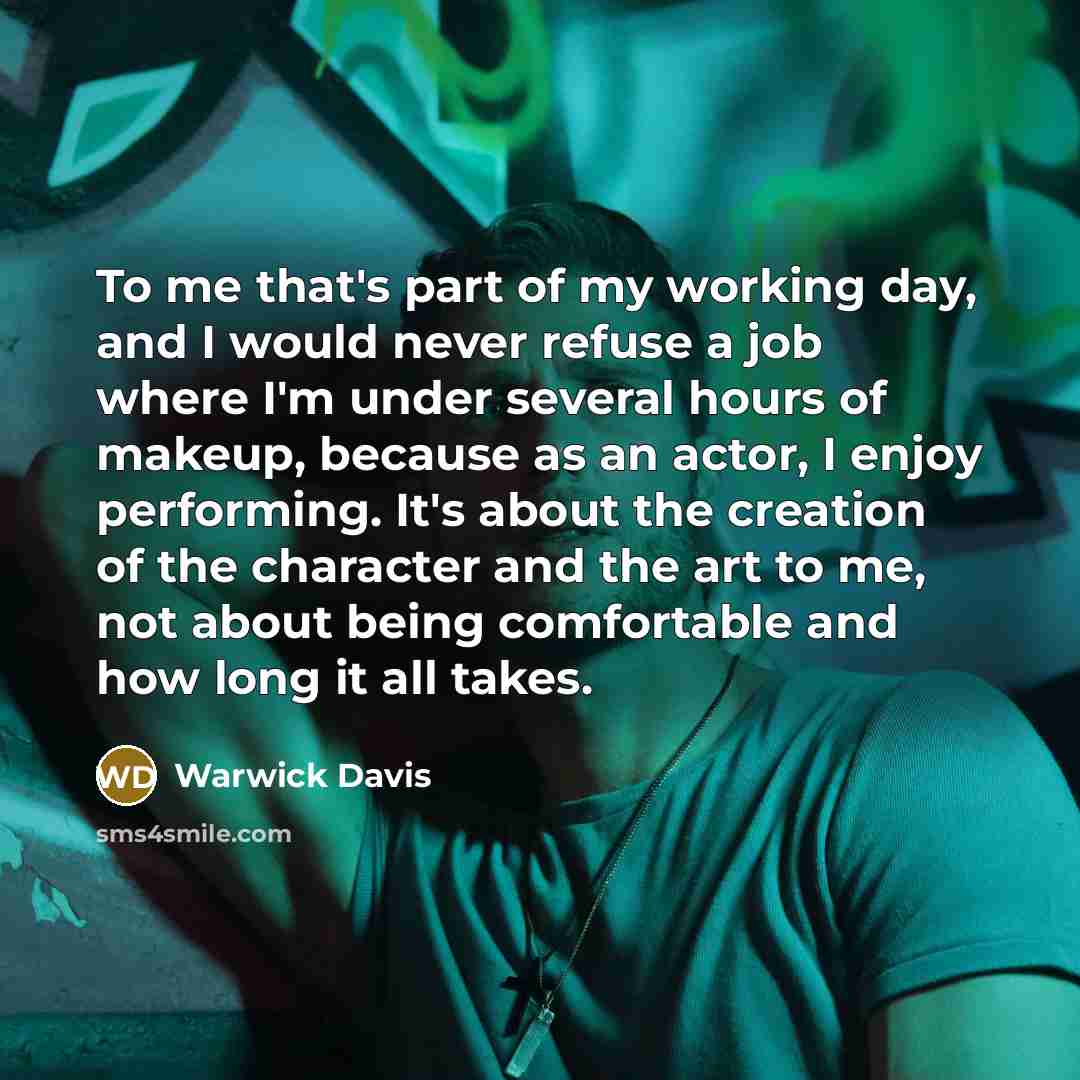 “To me that's part of my working day, and I would never refuse a job where I'm under several hours of makeup, because as an actor, I enjoy performing. It's about the creation of the character and the art to me, not about being comfortable and how long it all takes.” quote by Warwick Davis