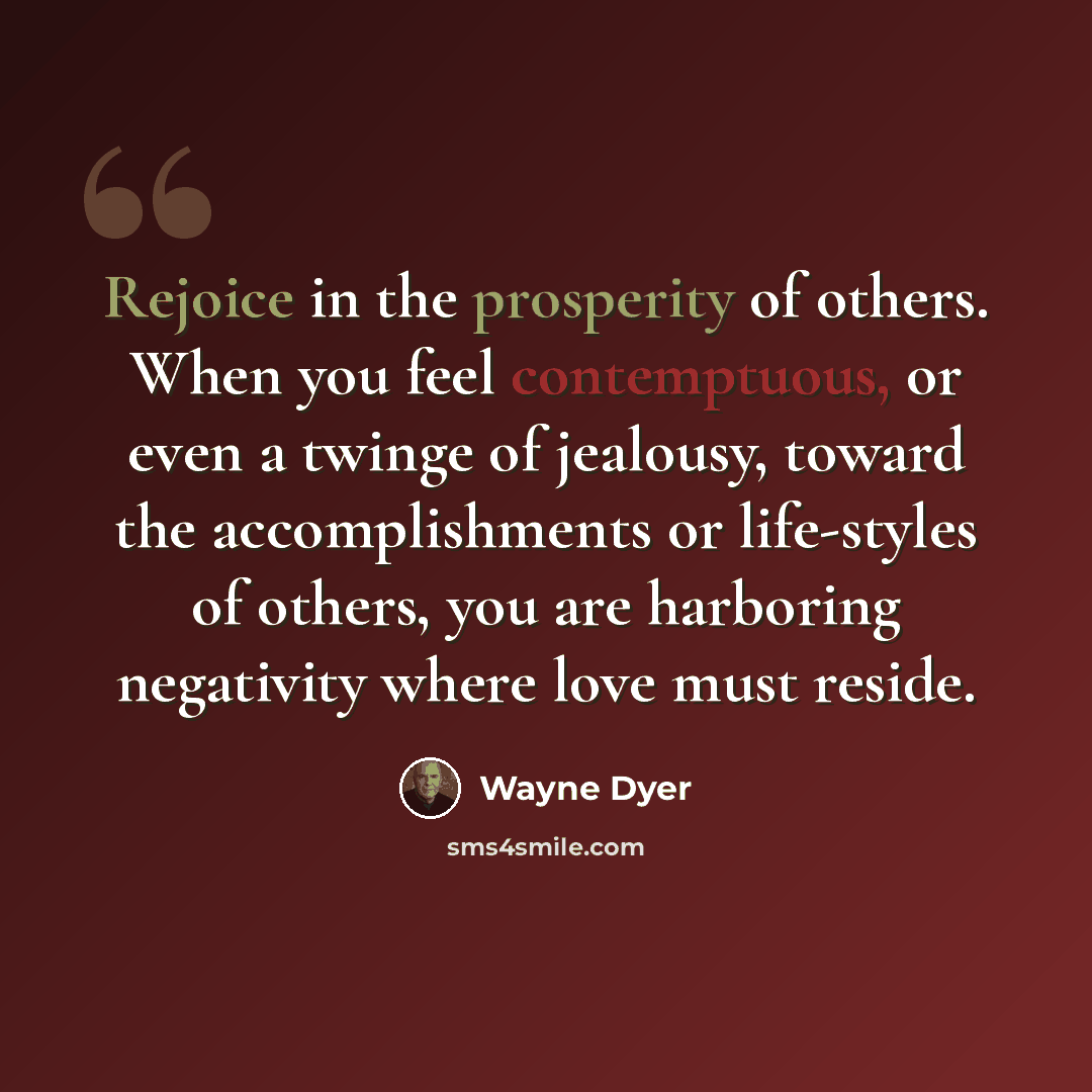 “Rejoice in the prosperity of others. When you feel contemptuous, or even a twinge of jealousy, toward the accomplishments or life-styles of others, you are harboring negativity where love must reside.” quote by Wayne Dyer