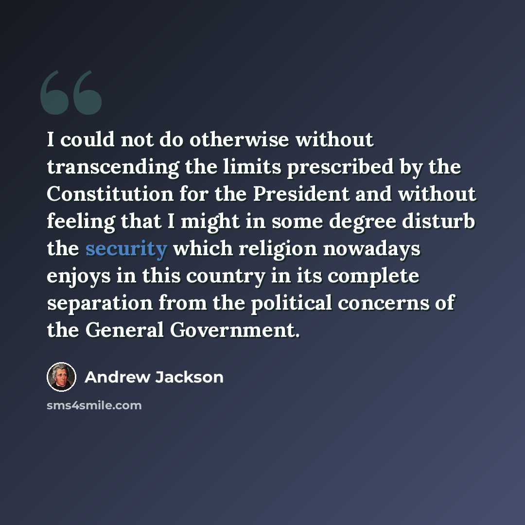 “I could not do otherwise without transcending the limits prescribed by the Constitution for the President and without feeling that I might in some degree disturb the security which religion nowadays enjoys in this country in its complete separation from the political concerns of the General…” quote by Andrew Jackson