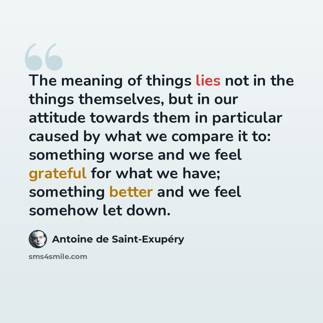 “The meaning of things lies not in the things themselves, but in our attitude towards them in particular caused by what we compare it to: something worse and we feel grateful for what we have; something better and we feel somehow let down.” quote by Antoine de Saint-Exupery