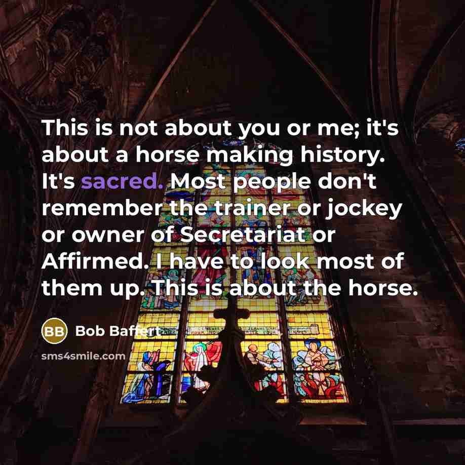 “This is not about you or me; it's about a horse making history. It's sacred. Most people don't remember the trainer or jockey or owner of Secretariat or Affirmed. I have to look most of them up. This is about the horse.” quote by Bob Baffert