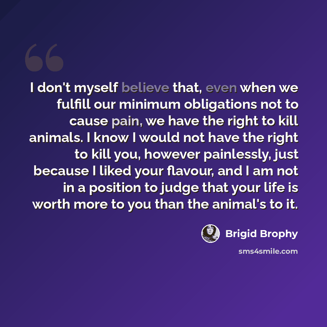 “I don't myself believe that, even when we fulfill our minimum obligations not to cause pain, we have the right to kill animals. I know I would not have the right to kill you, however painlessly, just because I liked your flavour, and I am not in a position to judge that your life is worth more to…” quote by Brigid Brophy