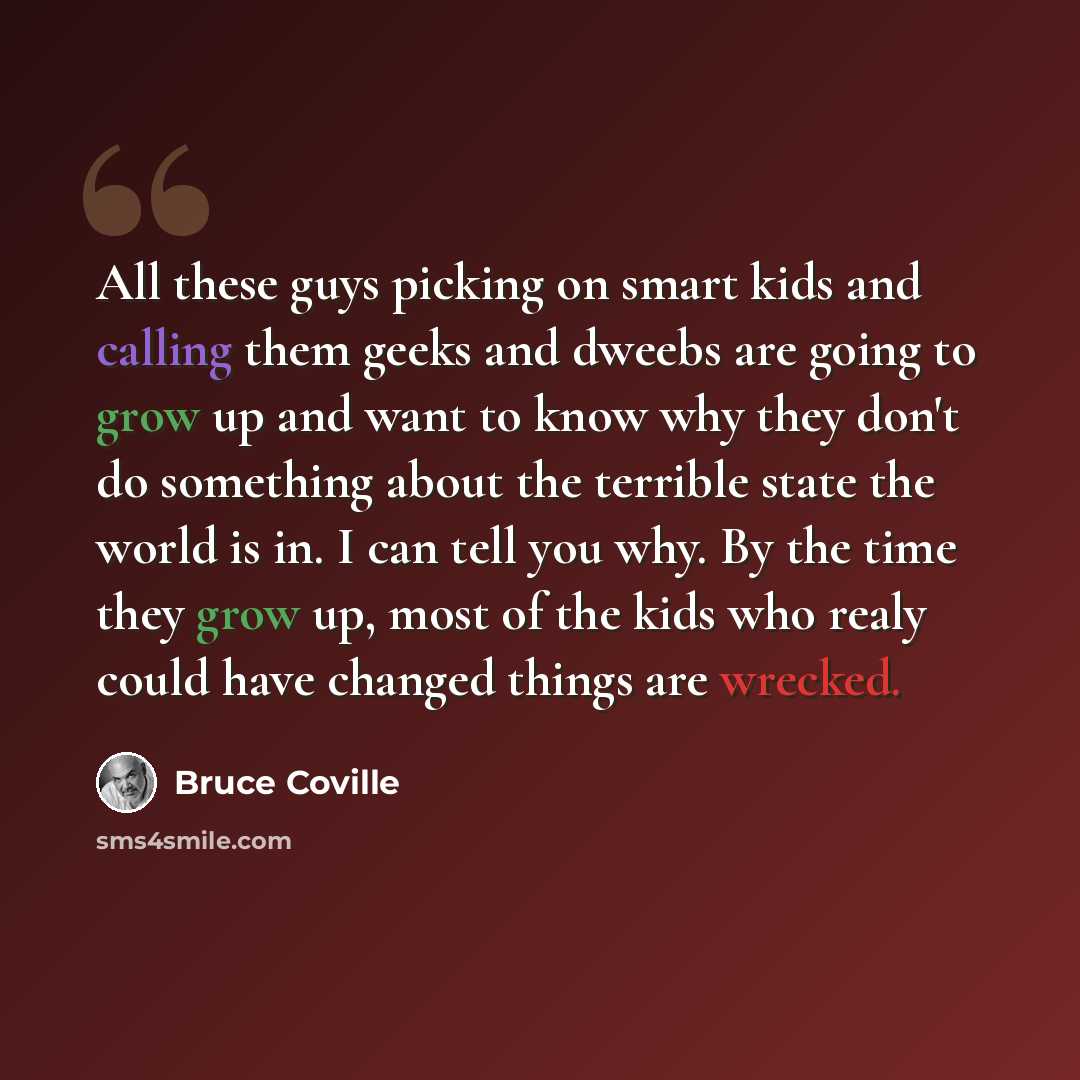 “All these guys picking on smart kids and calling them geeks and dweebs are going to grow up and want to know why they don't do something about the terrible state the world is in. I can tell you why. By the time they grow up, most of the kids who realy could have changed things are wrecked.” quote by Bruce Coville