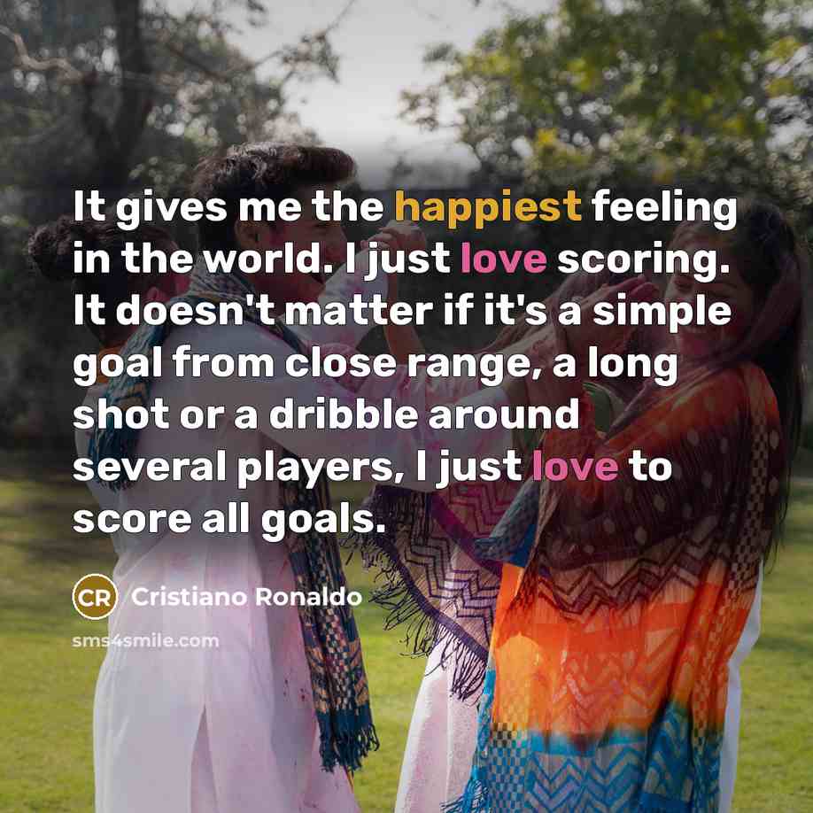 “It gives me the happiest feeling in the world. I just love scoring. It doesn't matter if it's a simple goal from close range, a long shot or a dribble around several players, I just love to score all goals.” quote by Cristiano Ronaldo