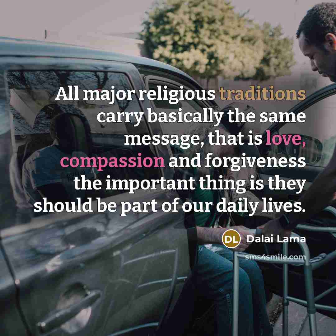 “All major religious traditions carry basically the same message, that is love, compassion and forgiveness the important thing is they should be part of our daily lives.” quote by Dalai Lama