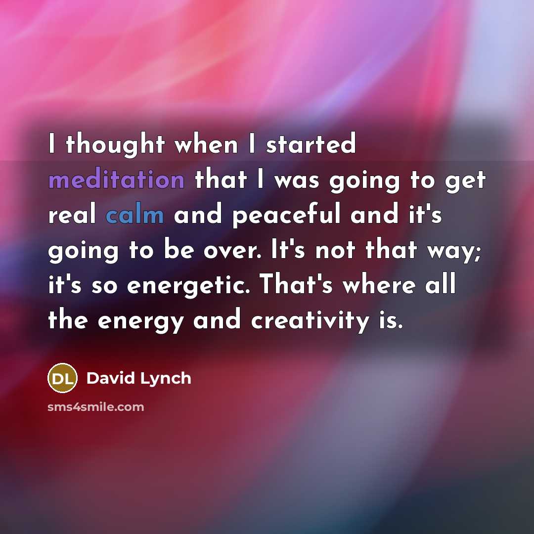 “I thought when I started meditation that I was going to get real calm and peaceful and it's going to be over. It's not that way; it's so energetic. That's where all the energy and creativity is.” quote by David Lynch