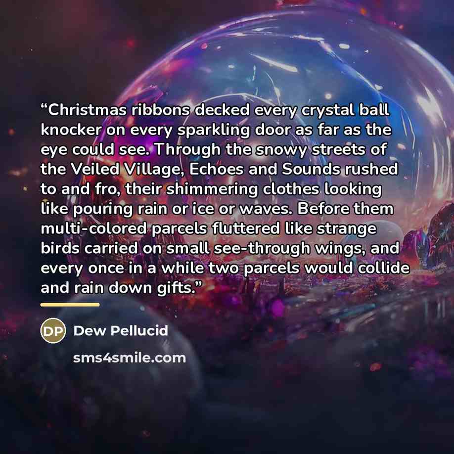 “Christmas ribbons decked every crystal ball knocker on every sparkling door as far as the eye could see. Through the snowy streets of the Veiled Village, Echoes and Sounds rushed to and fro, their shimmering clothes looking like pouring rain or ice or waves. Before them multi-colored parcels…” quote by Dew Pellucid