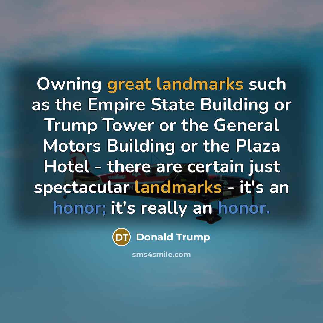 “Owning great landmarks such as the Empire State Building or Trump Tower or the General Motors Building or the Plaza Hotel - there are certain just spectacular landmarks - it's an honor; it's really an honor.” quote by Donald Trump