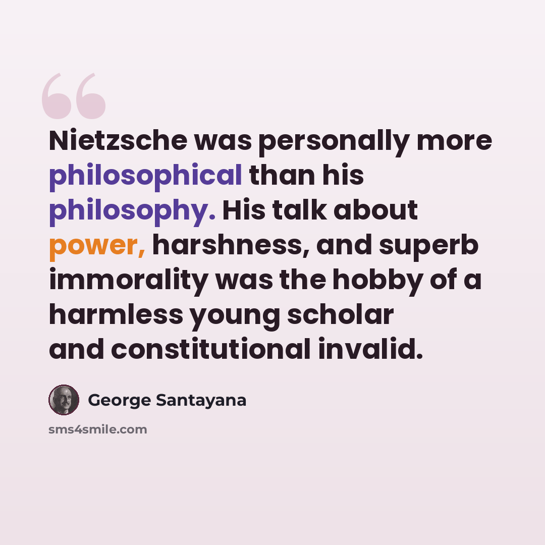 “Nietzsche was personally more philosophical than his philosophy. His talk about power, harshness, and superb immorality was the hobby of a harmless young scholar and constitutional invalid.” quote by George Santayana