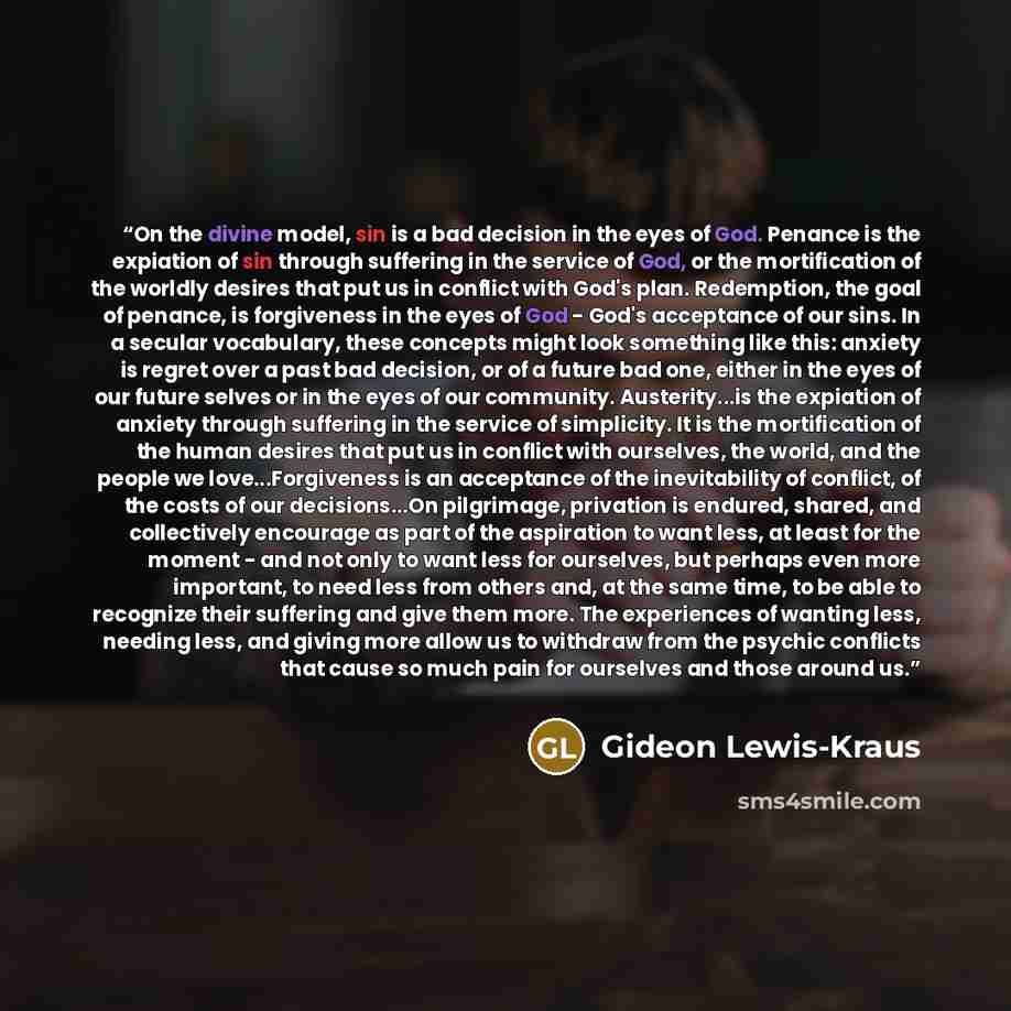 “On the divine model, sin is a bad decision in the eyes of God. Penance is the expiation of sin through suffering in the service of God, or the mortification of the worldly desires that put us in conflict with God's plan. Redemption, the goal of penance, is forgiveness in the eyes of God - God's…” quote by Gideon Lewis-Kraus