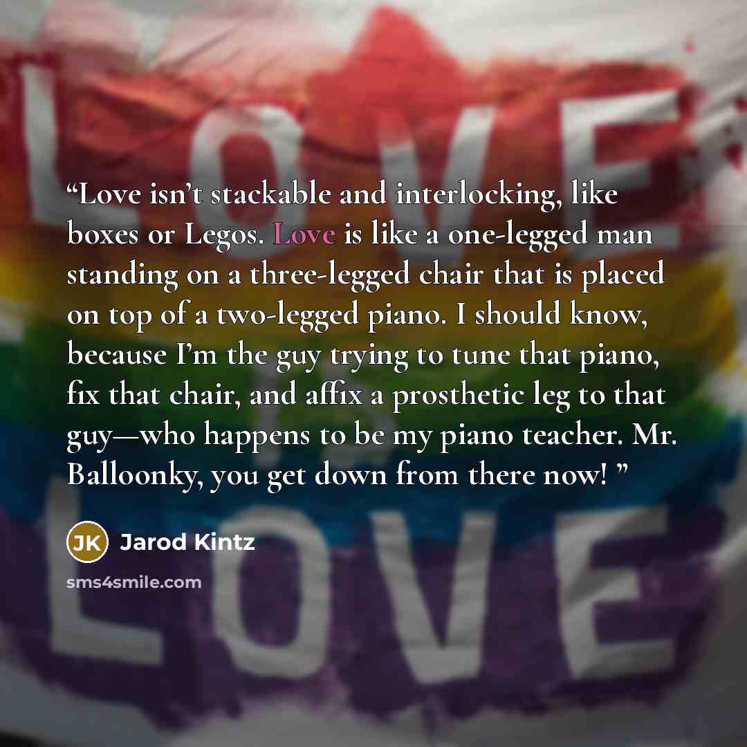 “Love isn’t stackable and interlocking, like boxes or Legos. Love is like a one-legged man standing on a three-legged chair that is placed on top of a two-legged piano. I should know, because I’m the guy trying to tune that piano, fix that chair, and affix a prosthetic leg to that guy—who happens…” quote by Jarod Kintz