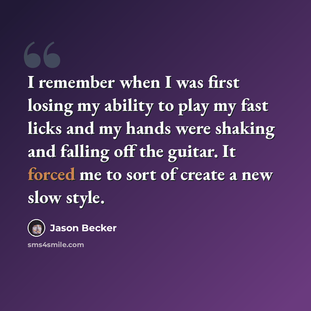 “I remember when I was first losing my ability to play my fast licks and my hands were shaking and falling off the guitar. It forced me to sort of create a new slow style.” quote by Jason Becker