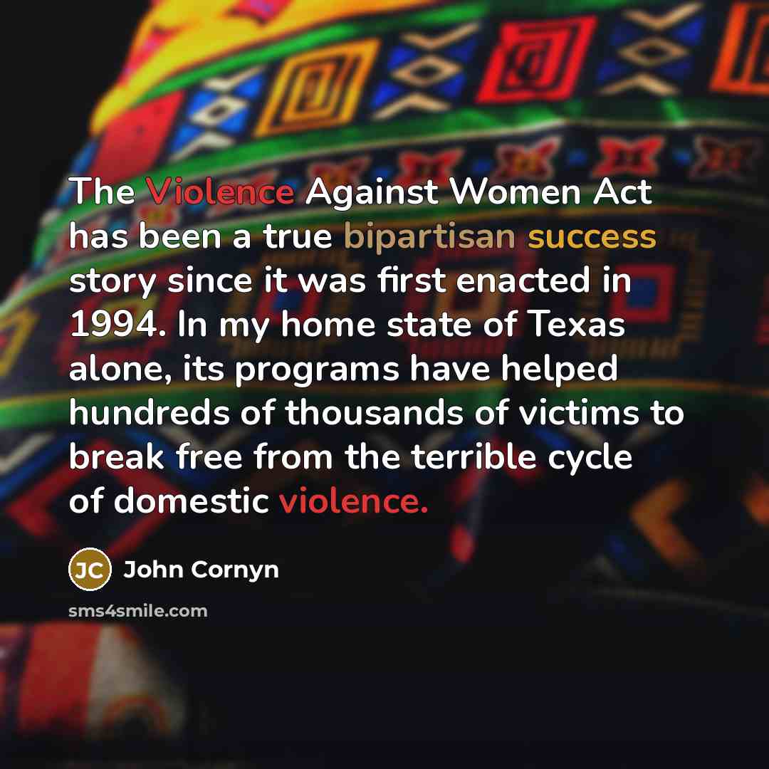 “The Violence Against Women Act has been a true bipartisan success story since it was first enacted in 1994. In my home state of Texas alone, its programs have helped hundreds of thousands of victims to break free from the terrible cycle of domestic violence.” quote by John Cornyn