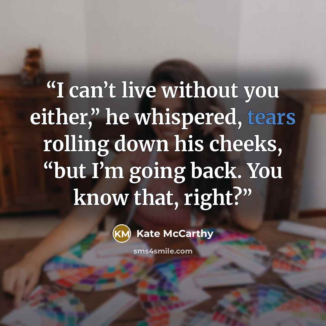“I can’t live without you either,” he whispered, tears rolling down his cheeks, “but I’m going back. You know that, right?” quote by Kate McCarthy