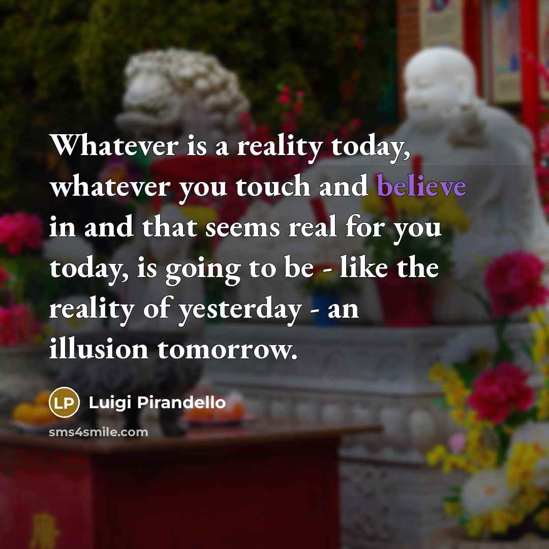 “Whatever is a reality today, whatever you touch and believe in and that seems real for you today, is going to be - like the reality of yesterday - an illusion tomorrow.” quote by Luigi Pirandello