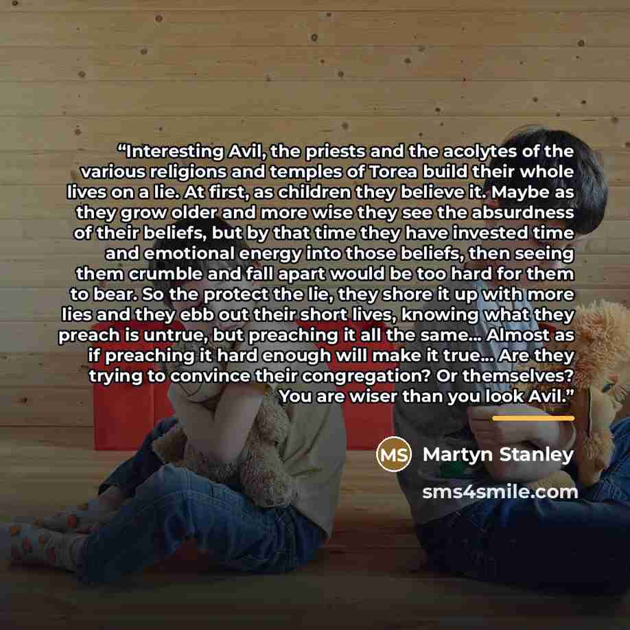 “Interesting Avil, the priests and the acolytes of the various religions and temples of Torea build their whole lives on a lie. At first, as children they believe it. Maybe as they grow older and more wise they see the absurdness of their beliefs, but by that time they have invested time and…” quote by Martyn Stanley