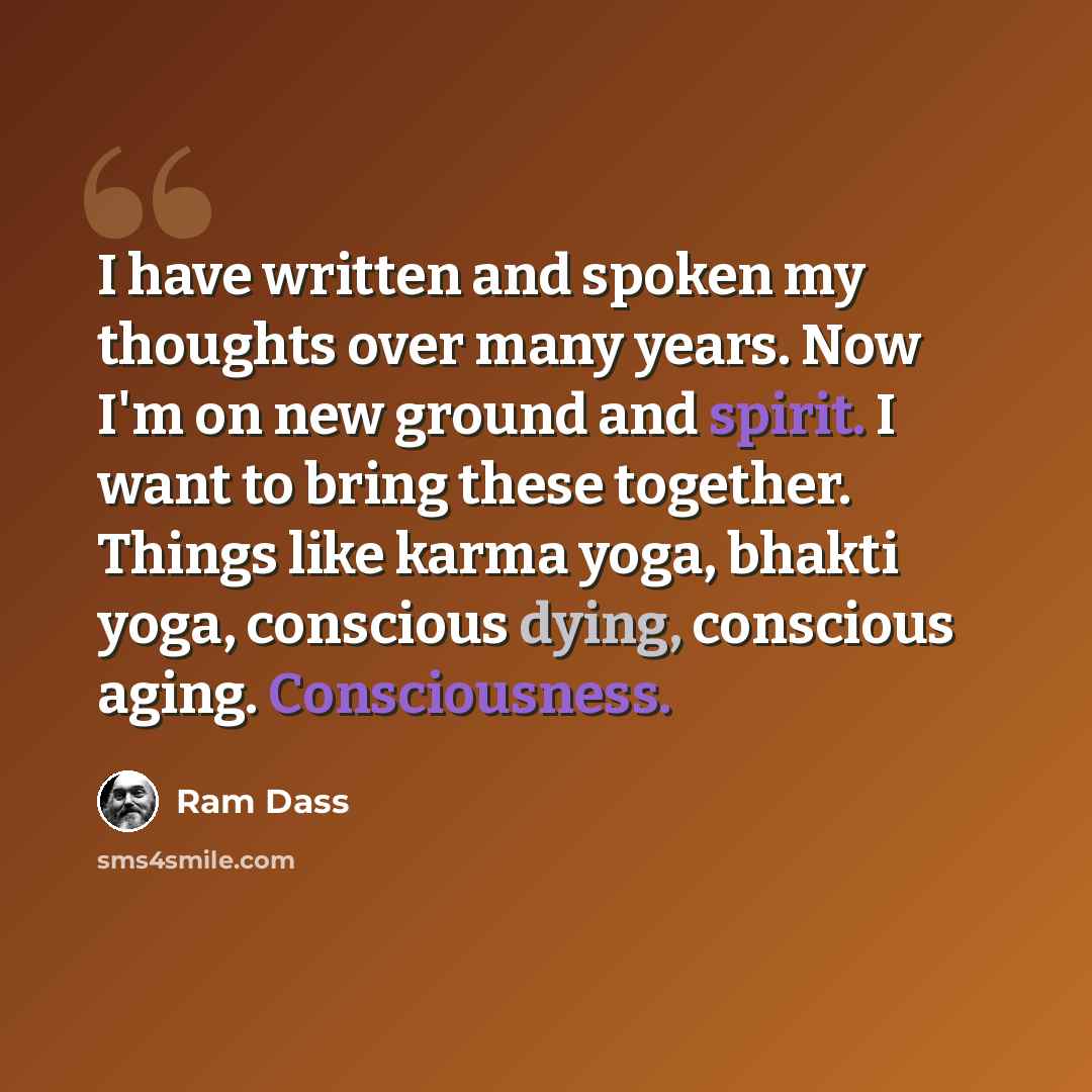 “I have written and spoken my thoughts over many years. Now I'm on new ground and spirit. I want to bring these together. Things like karma yoga, bhakti yoga, conscious dying, conscious aging. Consciousness.” quote by Ram Dass