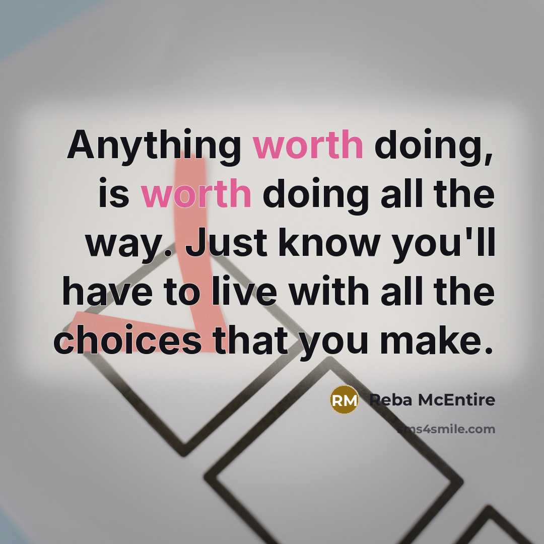 “Anything worth doing, is worth doing all the way. Just know you'll have to live with all the choices that you make.” quote by Reba McEntire