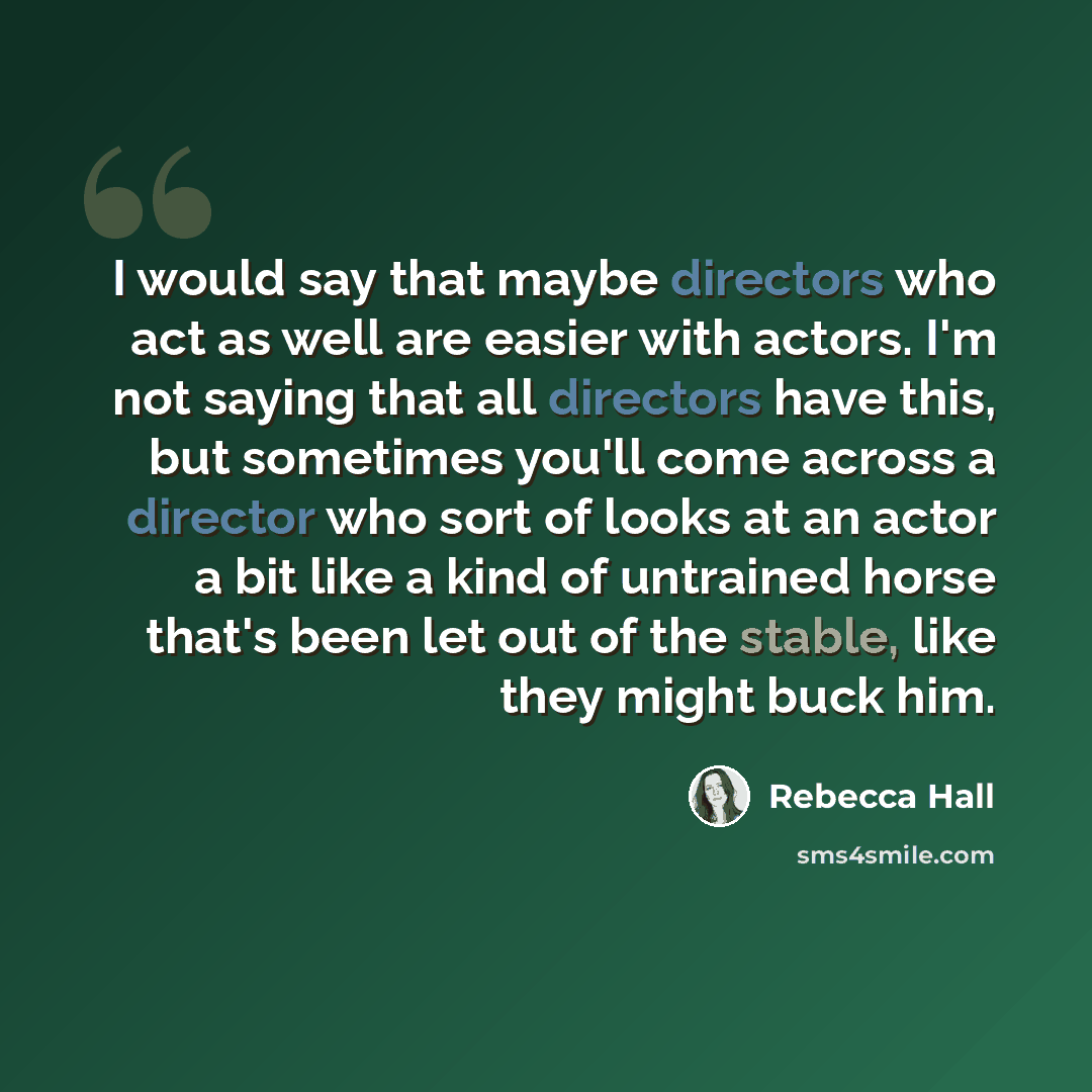 “I would say that maybe directors who act as well are easier with actors. I'm not saying that all directors have this, but sometimes you'll come across a director who sort of looks at an actor a bit like a kind of untrained horse that's been let out of the stable, like they might buck him.” quote by Rebecca Hall