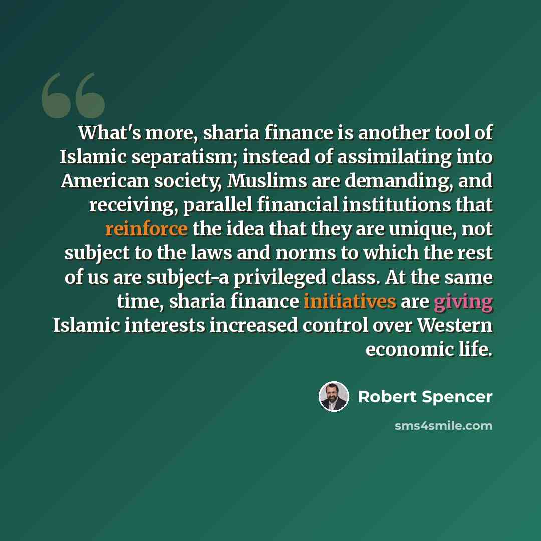 “What's more, sharia finance is another tool of Islamic separatism; instead of assimilating into American society, Muslims are demanding, and receiving, parallel financial institutions that reinforce the idea that they are unique, not subject to the laws and norms to which the rest of us are…” quote by Robert Spencer