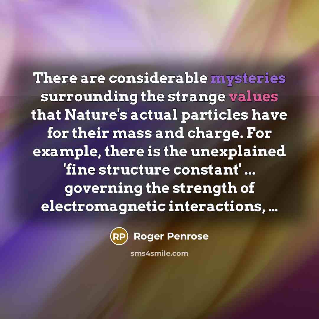 “There are considerable mysteries surrounding the strange values that Nature's actual particles have for their mass and charge. For example, there is the unexplained 'fine structure constant' ... governing the strength of electromagnetic interactions, …” quote by Roger Penrose