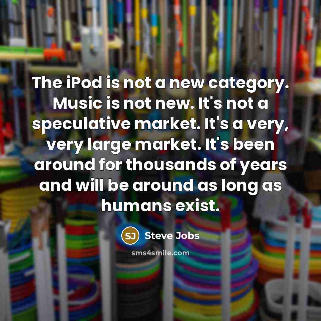 “The iPod is not a new category. Music is not new. It's not a speculative market. It's a very, very large market. It's been around for thousands of years and will be around as long as humans exist.” quote by Steve Jobs