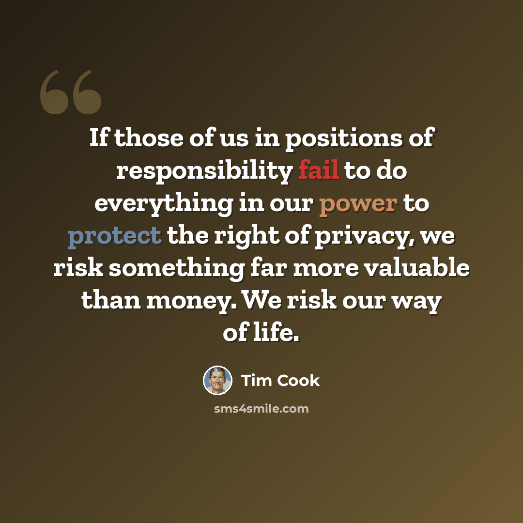 “If those of us in positions of responsibility fail to do everything in our power to protect the right of privacy, we risk something far more valuable than money. We risk our way of life.” quote by Tim Cook