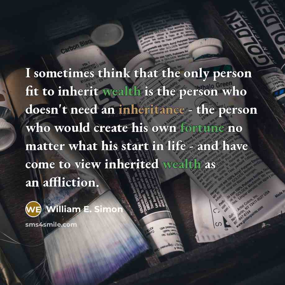 “I sometimes think that the only person fit to inherit wealth is the person who doesn't need an inheritance - the person who would create his own fortune no matter what his start in life - and have come to view inherited wealth as an affliction.” quote by William E. Simon