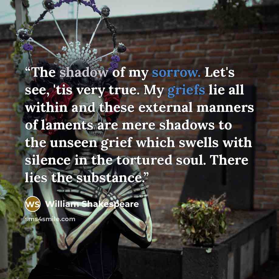 “The shadow of my sorrow. Let's see, 'tis very true. My griefs lie all within and these external manners of laments are mere shadows to the unseen grief which swells with silence in the tortured soul. There lies the substance.” quote by William Shakespeare