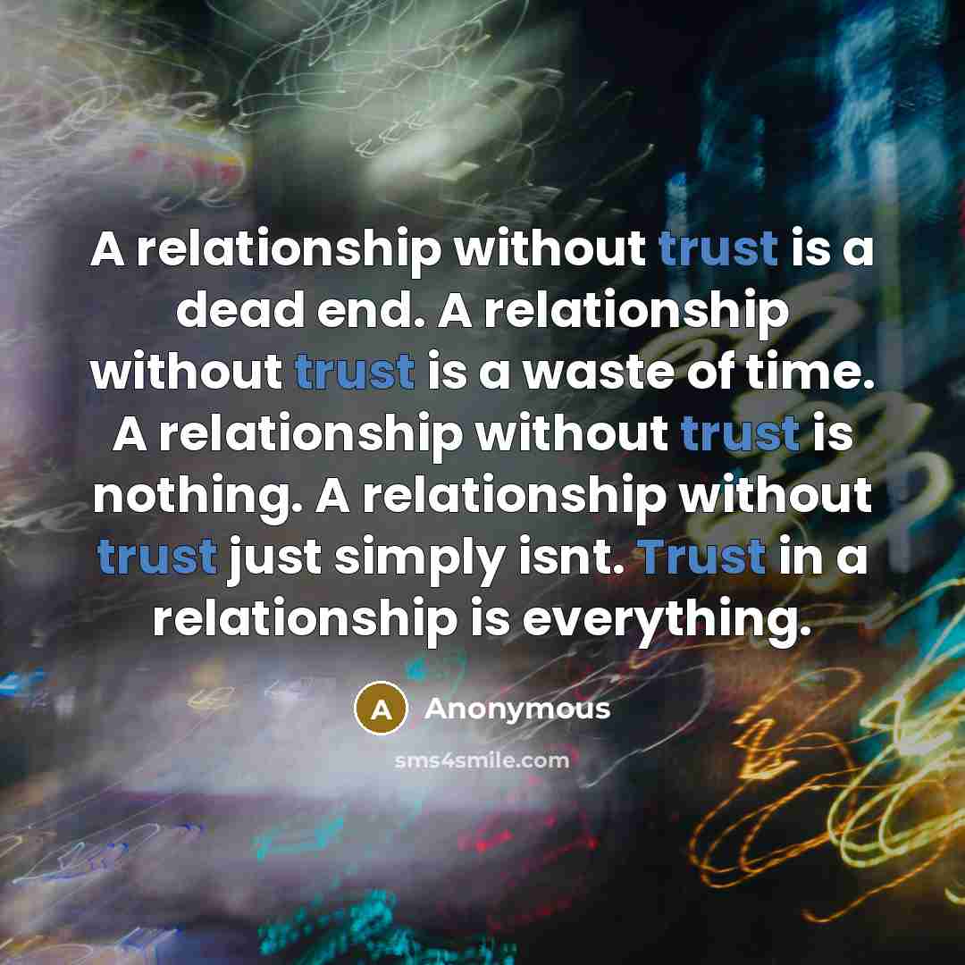 “A relationship without trust is a dead end. A relationship without trust is a waste of time. A relationship without trust is nothing. A relationship without trust just simply isnt. Trust in a relationship is everything.” quote by Anonymous