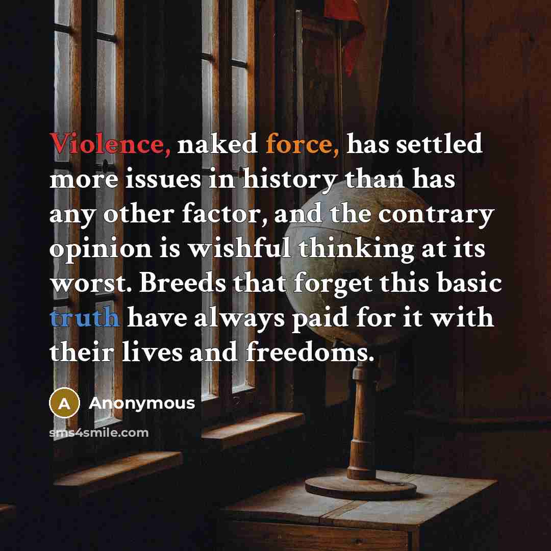 “Violence, naked force, has settled more issues in history than has any other factor, and the contrary opinion is wishful thinking at its worst. Breeds that forget this basic truth have always paid for it with their lives and freedoms.” quote by Anonymous