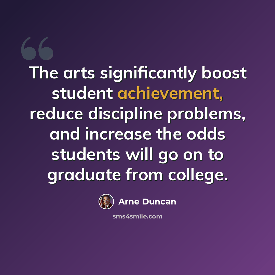 “The arts significantly boost student achievement, reduce discipline problems, and increase the odds students will go on to graduate from college.” quote by Arne Duncan