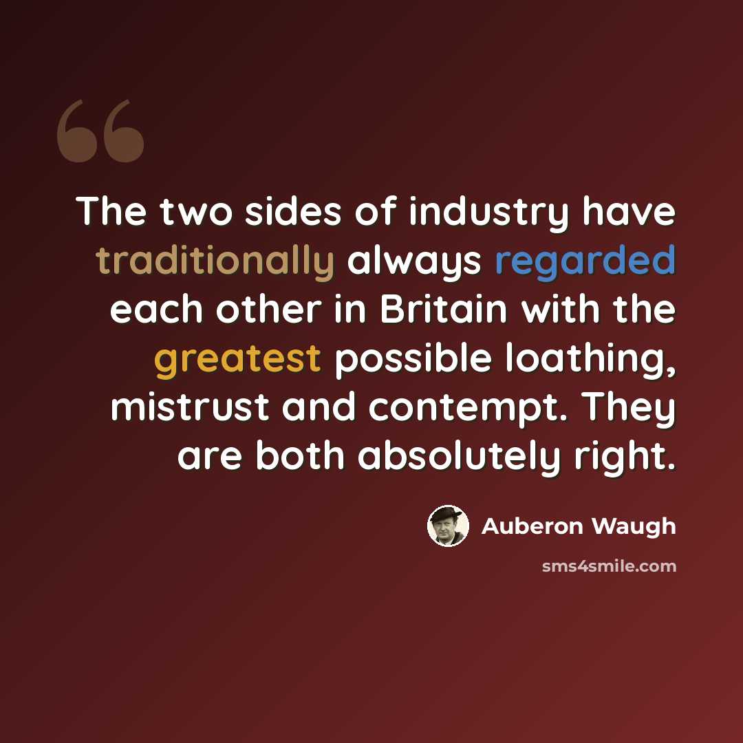 “The two sides of industry have traditionally always regarded each other in Britain with the greatest possible loathing, mistrust and contempt. They are both absolutely right.” quote by Auberon Waugh