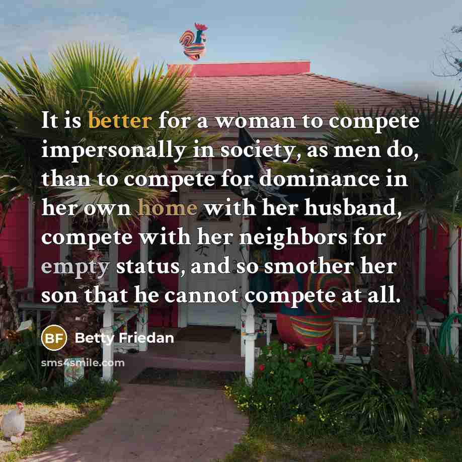 “It is better for a woman to compete impersonally in society, as men do, than to compete for dominance in her own home with her husband, compete with her neighbors for empty status, and so smother her son that he cannot compete at all.” quote by Betty Friedan